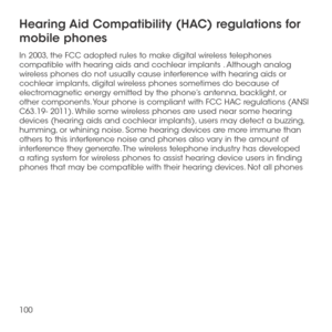 Page 102100
Hearing Aid Compatibility (HAC) regulations for 
mobile phones
In 2003, the FCC adopted rules to make digital wireless telephones compatible with hearing aids and cochlear implants . Although analog wireless phones do not usually cause interference with hearing aids or cochlear implants, digital wireless phones sometimes do because of electromagnetic energy emitted by the phone’s antenna, backlight, or other components. Your phone is compliant with FCC HAC regulations (ANSI C63.19- 2011). While some...