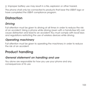 Page 105103
j)   Improper battery use may result in a fire, explosion or other hazard. 
The phone shall only be connected to products that bear the USB-IF logo or have completed the USB-IF compliance program. 
Distraction
Driving
Full attention must be given to driving at all times in order to reduce the risk of an accident. Using a phone while driving (even with a hands-free kit) can cause distraction and lead to an accident. You must comply with local laws and regulations restricting the use of wireless...