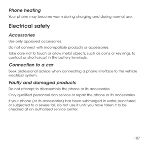 Page 109107
Phone heating
Your phone may become warm during charging and during normal use.
Electrical safety
Accessories
Use only approved accessories.
Do not connect with incompatible products or accessories.
Take care not to touch or allow metal objects, such as coins or key rings, to contact or short-circuit in the battery terminals.
Connection to a car
Seek professional advice when connecting a phone interface to the vehicle electrical system.
Faulty and damaged products
Do not attempt to disassemble the...