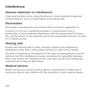 Page 110108
Interference
General statement on interference
Care must be taken when using the phone in close proximity to personal medical devices, such as pacemakers and hearing aids.
Pacemakers
Pacemaker manufacturers recommend that a minimum separation of 
6 inches (15 cm) be maintained between a mobile phone and a pacemaker to avoid potential interference with the pacemaker. To achieve this, use the phone on the opposite ear to your pacemaker and do not carry it in a breast pocket.
Hearing aids
People with...