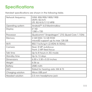 Page 113111
Specifications
Handset specifications are shown in the following table.
Network frequencyGSM: 850/900/1800/1900UMTS: B2/4/5LTE: B2/4/5/7/12 MFBI
Operating systemAndroid™ 6.0 Marshmallow
Display6" HD 1280 x 720 
ProcessorQualcomm® Snapdragon™ 210, Quad Core 1.1GHz
Memory2 GB RAM, 16 GB ROM microSD support up to max 128 GB
Wi-Fi802.11a/b/g/n (2.4GHz & 5GHz)
CameraRear: 8 MP autofocusFront: 2 MP fixed focus
Talk timeUp to 8 hours in 3G mode
Standby timeUp to 13 days 
Dimensions6.50 x 3.30 x 0.33...