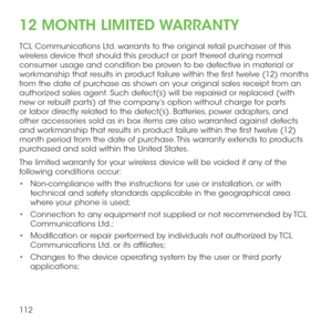 Page 114112
12 MONTH LIMITED WARRANTY
TCL Communications Ltd. warrants to the original retail purchaser of this wireless device that should this product or part thereof during normal consumer usage and condition be proven to be defective in material or workmanship that results in product failure within the first twelve (12) months from the date of purchase as shown on your original sales receipt from an authorized sales agent. Such defect(s) will be repaired or replaced (with new or rebuilt parts) at the...