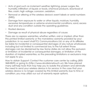 Page 115113
•	Acts of god such as inclement weather, lightning, power surges, fire, humidity, infiltration of liquids or foods, chemical products, download of files, crash, high voltage, corrosion, oxidation;
•	Removal or altering of the wireless device’s event labels or serial numbers (IMEI);
•	Damage from exposure to water or other liquids, moisture, humidity, excessive temperatures or extreme environmental conditions, sand, excess dust and any condition outside the operating guidelines;
•	Rooted devices;
•...
