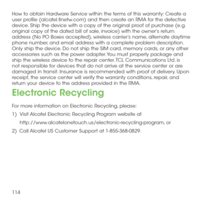Page 116114
How to obtain Hardware Service within the terms of this warranty: Create a user profile (alcatel.finetw.com) and then create an RMA for the defective device. Ship the device with a copy of the original proof of purchase (e.g. original copy of the dated bill of sale, invoice) with the owner's return address (No PO Boxes accepted), wireless carrier’s name, alternate daytime phone number, and email address with a complete problem description.  Only ship the device. Do not ship the SIM card, memory...