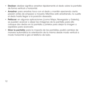Page 13112
•	Deslizar: deslizar significa arrastrar rápidamente el dedo sobre la pantalla de forma vertical u horizontal.
•	Arrastrar: para arrastrar, toca con el dedo y mantén ejerciendo cierta presión antes de empezar a moverlo. Mientras esté arrastrando, no suelte el dedo hasta llegar a la posición deseada.
•	Pellizcar: en algunas aplicaciones (como Maps, Navegador y Galería), se pueden acercar o alejar las imágenes de la pantalla, para ello coloque dos dedos en la pantalla y júntelos para alejar la imagen o...