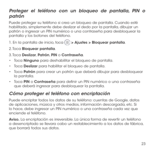 Page 14223
Proteger el teléfono con un bloqueo de pantalla, PIN o 
patrón
Puede proteger su teléfono si crea un bloqueo de pantalla. Cuando esté habilitado, simplemente debe deslizar el dedo por la pantalla, dibujar un patrón o ingresar un PIN numérico o una contraseña para desbloquear la pantalla y los botones del teléfono.
1. En la pantalla de inicio, toca  > Ajustes > Bloquear pantalla.
2. Toca Bloquear pantalla.
3. Toca Deslizar, Patrón, PIN o Contraseña.
•	Toca Ninguno para deshabilitar el bloqueo de...