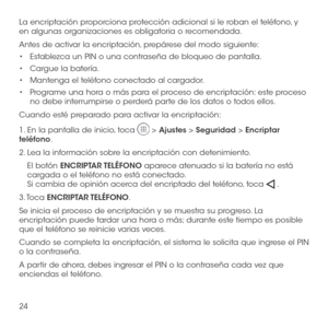 Page 14324
La encriptación proporciona protección adicional si le roban el teléfono, y en algunas organizaciones es obligatoria o recomendada. 
Antes de activar la encriptación, prepárese del modo siguiente:
•	Establezca un PIN o una contraseña de bloqueo de pantalla.
•	Cargue la batería.
•	Mantenga el teléfono conectado al cargador.
•	Programe una hora o más para el proceso de encriptación: este proceso no debe interrumpirse o perderá parte de los datos o todos ellos.
Cuando esté preparado para activar la...
