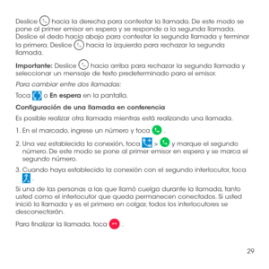 Page 14829
Deslice  hacia la derecha para contestar la llamada. De este modo se pone al primer emisor en espera y se responde a la segunda llamada. Deslice el dedo hacia abajo para contestar la segunda llamada y terminar 
la primera. Deslice  hacia la izquierda para rechazar la segunda llamada.
Importante: Deslice  hacia arriba para rechazar la segunda llamada y seleccionar un mensaje de texto predeterminado para el emisor.
Para cambiar entre dos llamadas:
Toca  o En espera en la pantalla.
Configuración de una...