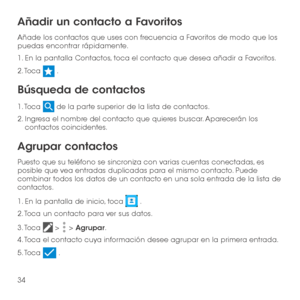 Page 15334
Añadir un contacto a Favoritos
Añade los contactos que uses con frecuencia a Favoritos de modo que los puedas encontrar rápidamente.
1. En la pantalla Contactos, toca el contacto que desea añadir a Favoritos.
2. Toca  .
Búsqueda de contactos
1. Toca  de la parte superior de la lista de contactos.
2.  Ingresa el nombre del contacto que quieres buscar. Aparecerán los contactos coincidentes.
Agrupar contactos
Puesto que su teléfono se sincroniza con varias cuentas conectadas, es posible que vea entradas...