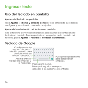Page 15536
Ingresar texto
Uso del teclado en pantalla
Ajustes del teclado en pantalla
Toca Ajustes > Idioma y entrada de texto, toca el teclado que deseas configurar y se activarán una serie de ajustes. 
Ajuste de la orientación del teclado en pantalla
Gire el teléfono de vertical a horizontal para ajustar la orientación del teclado en pantalla. Puede ajustarla en los ajustes de la pantalla del teléfono. (Toca Ajustes > Pantalla > Rotación automática). 
Teclado de Google
Alterna entre el 
teclado de símbolos y...