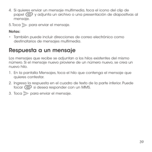 Page 15839
4.   Si quieres enviar un mensaje multimedia, toca el icono del clip de papel  y adjunta un archivo o una presentación de diapositivas al mensaje.
5. Toca  para enviar el mensaje.
Notas: 
•	También puede incluir direcciones de correo electrónico como destinatarios de mensajes multimedia.
Respuesta a un mensaje
Los mensajes que recibe se adjuntan a los hilos existentes del mismo número. Si el mensaje nuevo proviene de un número nuevo, se crea un nuevo hilo.
1.   En la pantalla Mensajes, toca el hilo...