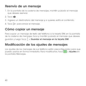Page 15940
Reenvío de un mensaje
1 .   En la pantalla de la cadena de mensajes, mantén pulsado el mensaje que desees reenviar.
2 .   Toca  .
3.   Ingresa un destinatario del mensaje y, si quieres, edita el contenido.
4 .   Toca  para enviar el mensaje.
Cómo copiar un mensaje
Para copiar un mensaje de texto del teléfono a la tarjeta SIM, en la pantalla de la cadena de mensajes, toca y mantén pulsado el mensaje que desees 
guardar y luego toca  > Guardar el mensaje en la tarjeta SIM.
Modificación de los ajustes de...