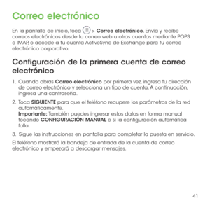 Page 16041
Correo electrónico
En la pantalla de inicio, toca  > Correo electrónico. Envía y recibe correos electrónicos desde tu correo web u otras cuentas mediante POP3 o IMAP, o accede a tu cuenta ActiveSync de Exchange para tu correo electrónico corporativo.
Configuración de la primera cuenta de correo 
electrónico
1 .   Cuando  abras Correo electrónico por primera vez, ingresa tu dirección de correo electrónico y selecciona un tipo de cuenta. A continuación, ingresa una contraseña.
2 .   Toca SIGUIENTE para...