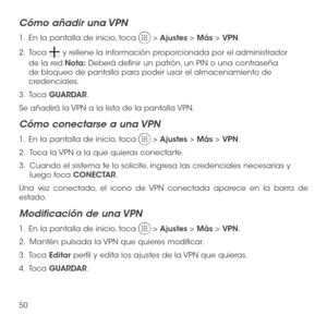 Page 16950
Cómo añadir una VPN
1 .   En la pantalla de inicio, toca  > Ajustes > Más > VPN.
2 .   Toca  y rellene la información proporcionada por el administrador 
de la red.Nota: Deberá definir un patrón, un PIN o una contraseña de bloqueo de pantalla para poder usar el almacenamiento de credenciales.
3 .   Toca GUARDAR.
Se añadirá la VPN a la lista de la pantalla VPN.
Cómo conectarse a una VPN
1 .   En la pantalla de inicio, toca  > Ajustes > Más > VPN.
2.   Toca la VPN a la que quieras conectarte.
3....