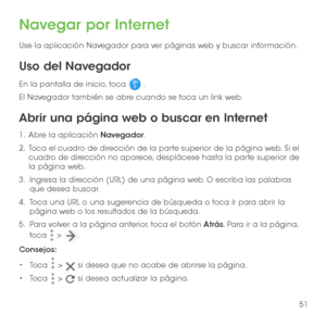 Page 17051
Navegar por Internet
Use la aplicación Navegador para ver páginas web y buscar información.
Uso del Navegador
En la pantalla de inicio, toca  . 
El Navegador también se abre cuando se toca un link web. 
Abrir una página web o buscar en Internet
1 .   Abre la aplicación Navegador.
2 .   Toca el cuadro de dirección de la parte superior de la página web. Si el cuadro de dirección no aparece, desplácese hasta la parte superior de la página web.
3.   Ingresa la dirección (URL) de una página web. O escriba...