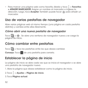 Page 17152
•	Para marcar una página web como favorita, ábrela y toca  > Favoritos > AÑADIR MARCADOR. Asigne un nombre al marcador e ingrese la dirección, luego, toca Aceptar. También puede tocar  para añadir un marcador.
Uso de varias pestañas de navegador
Abre varias páginas web al mismo tiempo (una página en cada pestaña distinta) y cambia entre ellas libremente.
Cómo abrir una nueva pestaña de navegador
Toca  >  . Se abre una ventana de navegador nueva y se carga la página de inicio.
Cómo cambiar entre...