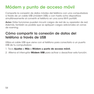 Page 17354
Módem y punto de acceso móvil
Comparte la conexión de datos móviles del teléfono con una computadora a través de un cable USB (módem USB) o con hasta ocho dispositivos simultáneamente al convertir el teléfono en una zona Wi-Fi portátil.
Aviso: Estas funciones pueden incurrir cargos de red de su operador de red. Además, también es posible que se apliquen cargos adicionales en zonas de roaming.
Cómo compartir la conexión de datos del 
teléfono a través de USB
Utiliza el cable USB que viene con el...