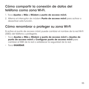 Page 17455
Cómo compartir la conexión de datos del 
teléfono como zona Wi-Fi.
1 .   Toca Ajustes > Más > Módem y punto de acceso móvil.
2.   Alterna el interruptor de módem Punto de acceso móvil para activar o desactivar esta función.
Cómo renombrar o proteger su zona Wi-Fi
Si activa el punto de acceso móvil, puede cambiar el nombre de la red Wi-Fi (SSID) del teléfono y protegerla.
•	Toca Ajustes > Más > Módem y punto de acceso móvil > Ajustes de punto de acceso móvil > Configurar punto de acceso móvil para...