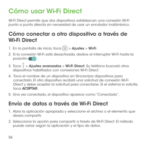 Page 17556
Cómo usar Wi-Fi Direct
Wi-Fi Direct permite que dos dispositivos establezcan una conexión Wi-Fi punto a punto directa sin necesidad de usar un enrutador inalámbrico.
Cómo conectar a otro dispositivo a través de 
Wi-Fi Direct
1 .   En la pantalla de inicio, toca  > Ajustes > Wi-Fi.
2 .   Si la conexión Wi-Fi está desactivada, deslice el interruptor Wi-Fi hasta la posición  .
3 .   Toca  > Ajustes avanzados > Wi-Fi Direct. Su teléfono buscará otros dispositivos habilitados con conexiones Wi-Fi Direct....