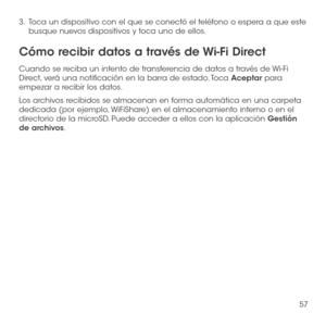 Page 17657
3 .   Toca un dispositivo con el que se conectó el teléfono o espera a que este busque nuevos dispositivos y toca uno de ellos.
Cómo recibir datos a través de Wi-Fi Direct
Cuando se reciba un intento de transferencia de datos a través de Wi-Fi Direct, verá una notificación en la barra de estado. Toca Aceptar para empezar a recibir los datos.
Los archivos recibidos se almacenan en forma automática en una carpeta dedicada (por ejemplo, WiFiShare) en el almacenamiento interno o en el directorio de la...