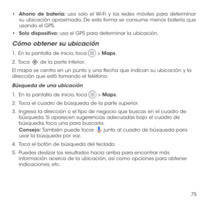 Page 19475
•	Ahorro de batería: usa solo el Wi-Fi y las redes móviles para determinar su ubicación aproximada. De esta forma se consume menos batería que usando el GPS.
•	Solo dispositivo: usa el GPS para determinar la ubicación.
Cómo obtener su ubicación
1 .   En la pantalla de inicio, toca  > Maps.
2 .   Toca  de la parte inferior.
El mapa se centra en un punto y una flecha que indican su ubicación y la dirección que está tomando el teléfono.
Búsqueda de una ubicación
1.   En la pantalla de inicio, toca  >...