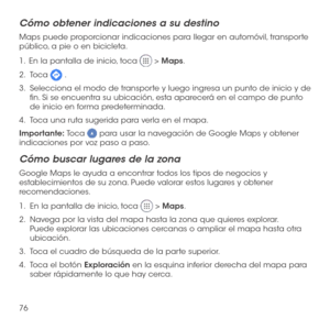 Page 19576
Cómo obtener indicaciones a su destino
Maps puede proporcionar indicaciones para llegar en automóvil, transporte público, a pie o en bicicleta.
1 .   En la pantalla de inicio, toca  > Maps.
2.   Toca  .
3.   
Selecciona el modo de transporte y luego ingresa un punto de inicio y de fin. Si se encuentra su ubicación, esta aparecerá en el campo de punto de inicio en forma predeterminada.
4.   Toca una ruta sugerida para verla en el mapa.
Importante: Toca  para usar la navegación de Google Maps y obtener...