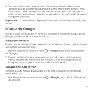 Page 19677
5.   Toca una ubicación para verla en el mapa u obtener indicaciones. También puede deslizar hacia arriba la parte inferior para obtener más información como la dirección de la calle, el sitio web o la vista de la calle, así como opciones para llamar, guardar en su cuenta de Google o compartir con otros.
Importante: La característica Exploración no está disponible para todas las zonas.
Búsqueda Google
Puede buscar información en la Web o el teléfono mediante Búsqueda de Google o realizar ciertas...