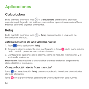 Page 20384
Aplicaciones
Calculadora
En la pantalla de inicio, toca  > Calculadora para usar la práctica calculadora integrada del teléfono para realizar operaciones matemáticas básicas así como algunas avanzadas.
Reloj
En la pantalla de inicio, toca  > Reloj para acceder a una serie de herramientas de hora.
Establecimiento de una alarma nueva
1 .   Toca  en la aplicación Reloj.
2 .   Toca una alarma existente para configurarla o toca  de la parte inferior de la pantalla para crear una alarma nueva.
3 ....