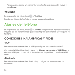 Page 20586
•	Para copiar o cortar un elemento, vaya hasta una ubicación nueva y toca Pegar.
YouTube
En la pantalla de inicio, toca  > YouTube. 
Puede ver videos de YouTube o cargar sus propios videos.
Ajustes del teléfono
En la pantalla de inicio, toca  > Ajustes. La aplicación Ajustes contiene la mayoría de las herramientas que necesita para personalizar y configurar su teléfono.
CONEXIONES INALÁMBRICAS Y REDES 
Wi-Fi
Permite activar o desactivar el Wi-Fi y configurar sus conexiones Wi-Fi. 
Cuando el Wi-Fi está...