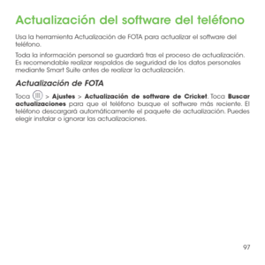 Page 21697
Actualización del software del teléfono
Usa la herramienta Actualización de FOTA para actualizar el software del teléfono.
Toda la información personal se guardará tras el proceso de actualización. Es recomendable realizar respaldos de seguridad de los datos personales mediante Smart Suite antes de realizar la actualización.
Actualización de FOTA
Toca  > Ajustes > Actualización de software de Cricket. Toca Buscar actualizaciones para que el teléfono busque el software más reciente. El teléfono...