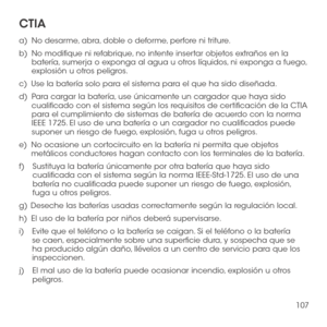 Page 226107
CTIA 
a)   No desarme, abra, doble o deforme, perfore ni triture. 
b)   No modifique ni refabrique, no intente insertar objetos extraños en la batería, sumerja o exponga al agua u otros líquidos, ni exponga a fuego, explosión u otros peligros. 
c)   Use la batería solo para el sistema para el que ha sido diseñada. 
d)   Para cargar la batería, use únicamente un cargador que haya sido cualificado con el sistema según los requisitos de certificación de la CTIA para el cumplimiento de sistemas de...