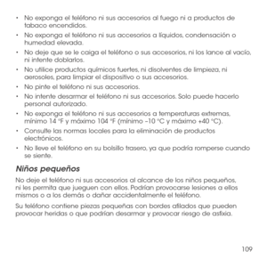 Page 228109
•	No exponga el teléfono ni sus accesorios al fuego ni a productos de tabaco encendidos.
•	No exponga el teléfono ni sus accesorios a líquidos, condensación o humedad elevada.
•	No deje que se le caiga el teléfono o sus accesorios, ni los lance al vacío, ni intente doblarlos.
•	No utilice productos químicos fuertes, ni disolventes de limpieza, ni aerosoles, para limpiar el dispositivo o sus accesorios.
•	No pinte el teléfono ni sus accesorios.
•	No intente desarmar el teléfono ni sus accesorios. Solo...