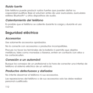 Page 231112
Ruido fuerte
Este teléfono puede producir ruidos fuertes que pueden dañar su capacidad auditiva. Baje el volumen antes de usar auriculares, auriculares estéreo Bluetooth® u otros dispositivos de audio.
Calentamiento del teléfono
Es posible que el teléfono se caliente durante la carga y durante el uso normal.
Seguridad eléctrica
Accesorios
Use solamente accesorios aprobados.
No lo conecte con accesorios o productos incompatibles.
Procure no tocar los terminales de la batería ni permita que objetos...