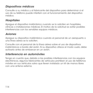 Page 233114
Dispositivos médicos
Consulte a su médico y al fabricante del dispositivo para determinar si el uso de su teléfono puede interferir con el funcionamiento del dispositivo médico.
Hospitales
Apague el dispositivo inalámbrico cuando se lo soliciten en hospitales, clínicas o instalaciones médicas. El motivo de la solicitud es evitar posibles interferencias con los sensibles equipos médicos.
Aviones
Apague su dispositivo inalámbrico cuando el personal de un aeropuerto o una línea aérea se lo soliciten....