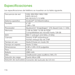 Page 235116
Especificaciones
Las especificaciones del teléfono se muestran en la tabla siguiente.
Frecuencia de redGSM: 850/900/1800/1900UMTS: B2/4/54G: B2/4/5/7/12 MFBI
Sistema operativoAndroid™ 6.0 Marshmallow
Pantalla6" HD 1280 x 720 
ProcesadorQualcomm® Snapdragon™ 210, Quad Core 1.1 GHz
Memoria2 GB de RAM, 16 GB de ROM Compatibilidad de microSD hasta 128  GB
Wi-Fi802.11 a/b/g/n (2.4 GHz y 5 GHz)
CámaraTrasera: 8 MP autoenfoqueFrontal: enfoque fijo de 2 MP
Tiempo en usoHasta 8 horas en modo 3G
Tiempo en...