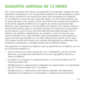 Page 236117
GARANTÍA LIMITADA DE 12 MESES
TCL Communication Ltd. ofrece una garantía al comprador original de este dispositivo inalámbrico si se comprueban defectos en este producto o parte del mismo, durante el uso normal por parte del comprador por defectos en el material o mano de obra, que den lugar a un error del producto, por un plazo de doce (12) meses a partir de la fecha de compra que aparece en el recibo original emitido por un agente de ventas autorizado. Tales defectos serán reparados o se procederá...