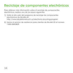 Page 239120
Reciclaje de componentes electrónicos
Para obtener más información sobre el reciclaje de componentes electrónicos, realice uno de los pasos siguientes:
1)   Visite el sitio web del programa de reciclaje de componentes electrónicos de Alcatel en  http://www.alcatelonetouch.us/electronic-recycling-program
2)   Llame al servicio de asistencia para clientes de Alcatel US al número 1-855-368-0829. 