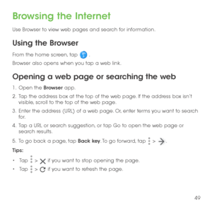 Page 5149
Browsing the Internet
Use Browser to view web pages and search for information.
Using the Browser
From the home screen, tap  . 
Browser also opens when you tap a web link. 
Opening a web page or searching the web
1 .   Open the Browser app.
2 .   Tap the address box at the top of the web page. If the address box isn’t visible, scroll to the top of the web page.
3 .   Enter the address (URL) of a web page. Or, enter terms you want to search for. 
4 .   Tap a URL or search suggestion, or tap Go to open...
