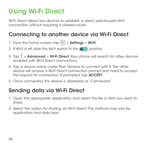 Page 5654
Using Wi-Fi Direct
Wi-Fi Direct allows two devices to establish a direct, peer-to-peer Wi-Fi connection without requiring a wireless router.
Connecting to another device via Wi-Fi Direct
1 .   From the home screen, tap  > Settings > Wi-Fi.
2 .   If Wi-Fi is off, slide the Wi-Fi switch to the  position.
3 .   Tap  > Advanced > Wi-Fi Direct. Your phone will search for other devices enabled with Wi-Fi Direct connections. 
4 .   Tap a device name under Peer Devices to connect with it. The other device...