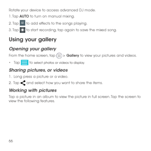 Page 6866
Rotate your device to access advanced DJ mode.
1. Tap AUTO to turn on manual mixing.
2.  Tap  to add effects to the songs playing.
3.  Tap  to start recording, tap again to save the mixed song.
Using your gallery
Opening your gallery
From the home screen, tap  > Gallery to view your pictures and videos.
•	Tap  to select photos or videos to display.
Sharing pictures, or videos
1.   Long press a picture or a video.
2 .   Tap  and select how you want to share the items.
Working with pictures
Tap a...