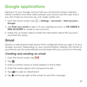 Page 7169
Google applications
Signing in to your Google account lets you synchronize Gmail, calendar events, contacts and other data between your phone and the web. And if you don’t have an account, you can easily create one.
1 .   From the home screen, tap  > Settings > Accounts > Add account > Google.
2 .   Tap Enter your email to sign in to your existing account, or OR CREATE A NEW ACCOUNT to create a new account.
3 .   Follow the on-screen steps to enter the information about the account and finish the...