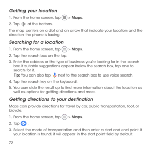 Page 7472
Getting your location
1 .   From the home screen, tap  > Maps.
2 .   Tap  at the bottom.
The map centers on a dot and an arrow that indicate your location and the direction the phone is facing.
Searching for a location
1 .   From the home screen, tap  > Maps.
2 .   Tap the search box on the top.
3 .   Enter the address or the type of business you’re looking for in the search box. If suitable suggestions appear below the search box, tap one to search for it.
Tip: You can also tap  next to the search...