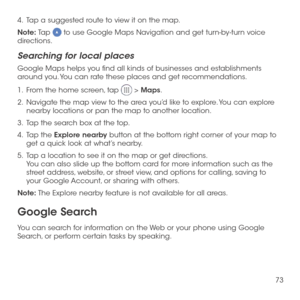 Page 7573
4 .   Tap a suggested route to view it on the map.
Note: Tap  to use Google Maps Navigation and get turn-by-turn voice directions.
Searching for local places
Google Maps helps you find all kinds of businesses and establishments around you. You can rate these places and get recommendations.
1 .   From the home screen, tap  > Maps.
2 .   Navigate the map view to the area you’d like to explore. You can explore nearby locations or pan the map to another location.
3 .   Tap the search box at the top.
4 ....