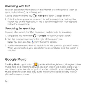 Page 7674
Searching with text
You can search for information on the Internet or on the phone (such as apps and contacts) by entering text.
1. Long press the Home key  > Google to open Google Search.
2 .   Enter the terms you want to search for in the search box and tap the search key on the keyboard, or tap a search suggestion that appears below the search box.
Searching by speaking
You can also search the Web or perform certain tasks by speaking.
1 .   Long press the Home key  > Google to open Google Search.
2...