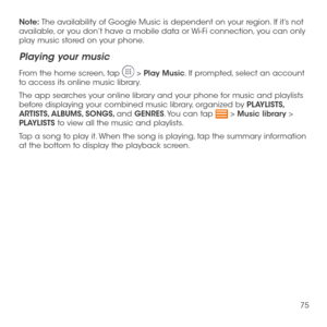 Page 7775
Note: The availability of Google Music is dependent on your region. If it’s not available, or you don’t have a mobile data or Wi-Fi connection, you can only play music stored on your phone.
Playing your music
From the home screen, tap  > Play Music. If prompted, select an account to access its online music library.
The app searches your online library and your phone for music and playlists before displaying your combined music library, organized by PLAYLISTS, ARTISTS, ALBUMS, SONGS, and GENRES. You...