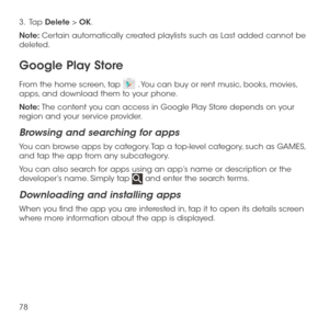 Page 8078
3.   Tap Delete > OK.
Note: Certain automatically created playlists such as Last added cannot be deleted.
Google Play Store
From the home screen, tap  . You can buy or rent music, books, movies, apps, and download them to your phone.
Note: The content you can access in Google Play Store depends on your region and your service provider.
Browsing and searching for apps
You can browse apps by category. Tap a top-level category, such as GAMES, and tap the app from any subcategory.
You can also search for...
