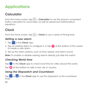 Page 8280
Applications
Calculator
From the home screen, tap  > Calculator to use the phone’s convenient built-in calculator for some basic as well as advanced mathematical equations.
Clock
From the home screen, tap  > Clock to use a series of timing tools.
Setting a new alarm
1 .   Tap  in the Clock app.
2 .   Tap an existing alarm to configure it, or tap  at the bottom of the screen to create a new alarm.
3 .   Set up the alarm options, such as time, repeat, and alarm sound.
Note: To enable or disable existing...