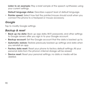 Page 9290
Listen to an example: Play a brief sample of the speech synthesizer, using your current settings.
Default language status: Describes support level of default language.
•	Pointer speed: Select how fast the pointer/mouse should scroll when you connect the phone to a trackpad or mouse accessory.
Google
Tap to modify Google settings.
Backup & reset
•	Back up my data: Back up app data, Wi-Fi passwords, and other settings to Google servers after you sign in to your Google account.
•	Backup account: Set the...