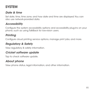 Page 9391
SYSTEM
Date & time
Set date, time, time zone, and how date and time are displayed. You can also use network-provided data.
Accessibility
Configure the system accessibility options and accessibility plug-ins on your phone, such as using TalkBack for low-vision users.
Printing
Configure cloud printing service options, manage print jobs, and more.
Regulatory & Safety
View regulatory & safety information.
Cricket software update
Tap to check software update.
About phone
View phone status, legal...