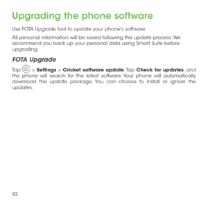 Page 9492
Upgrading the phone software
Use FOTA Upgrade tool to update your phone's software.
All personal information will be saved following the update process. We recommend you back up your personal data using Smart Suite before upgrading.
FOTA Upgrade
Tap  > Settings > Cricket software update. Tap Check for updates, and the phone will search for the latest software. Your phone will automatically download the update package. You can choose to install or ignore the updates. 